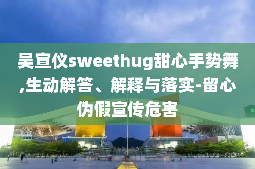 吳宣儀sweethug甜心手勢(shì)舞,生動(dòng)解答、解釋與落實(shí)-留心偽假宣傳危害