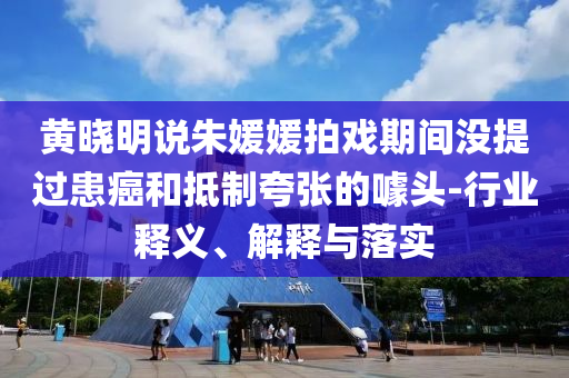 黃曉明說朱媛媛拍戲期間沒提過患癌和抵制夸張的噱頭-行業(yè)釋義、解釋與落實(shí)