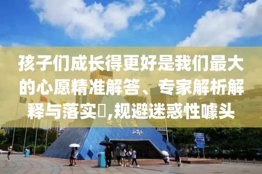 孩子們成長(zhǎng)得更好是我們最大的心愿精準(zhǔn)解答、專家解析解釋與落實(shí)?,規(guī)避迷惑性噱頭