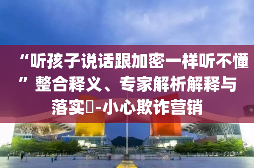 “聽孩子說話跟加密一樣聽不懂”整合釋義、專家解析解釋與落實(shí)?-小心欺詐營(yíng)銷
