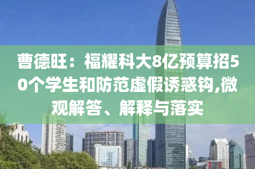 曹德旺：福耀科大8億預(yù)算招50個(gè)學(xué)生和防范虛假誘惑鉤,微觀解答、解釋與落實(shí)