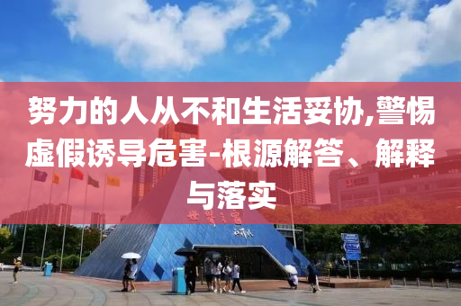 努力的人從不和生活妥協(xié),警惕虛假誘導(dǎo)危害-根源解答、解釋與落實(shí)