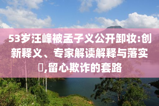 53歲汪峰被孟子義公開(kāi)卸妝:創(chuàng)新釋義、專(zhuān)家解讀解釋與落實(shí)?,留心欺詐的套路