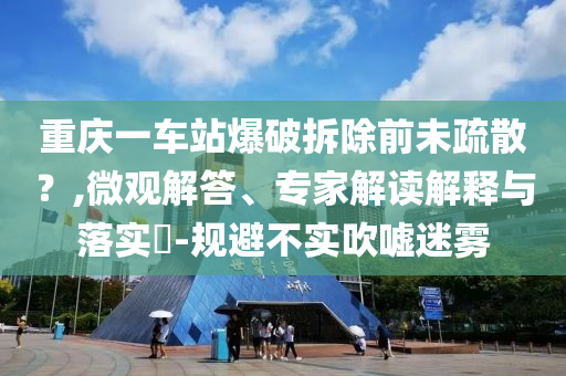 重慶一車(chē)站爆破拆除前未疏散？,微觀解答、專(zhuān)家解讀解釋與落實(shí)?-規(guī)避不實(shí)吹噓迷霧