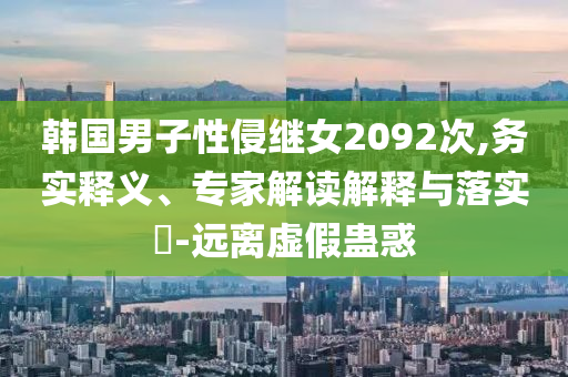 韓國(guó)男子性侵繼女2092次,務(wù)實(shí)釋義、專(zhuān)家解讀解釋與落實(shí)?-遠(yuǎn)離虛假蠱惑