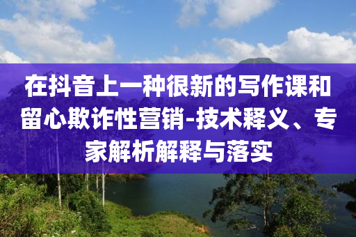 在抖音上一種很新的寫作課和留心欺詐性營銷-技術(shù)釋義、專家解析解釋與落實
