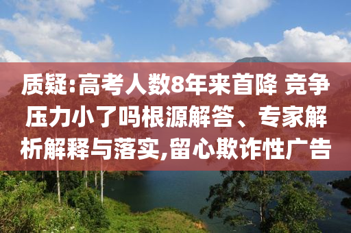 質疑:高考人數(shù)8年來首降 競爭壓力小了嗎根源解答、專家解析解釋與落實,留心欺詐性廣告