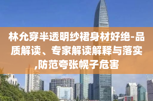林允穿半透明紗裙身材好絕-品質解讀、專家解讀解釋與落實,防范夸張幌子危害