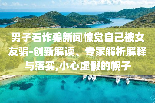 男子看詐騙新聞驚覺自己被女友騙-創(chuàng)新解讀、專家解析解釋與落實,小心虛假的幌子