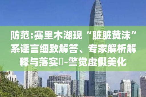 防范:賽里木湖現(xiàn)“臟臟黃沫”系謠言細(xì)致解答、專家解析解釋與落實(shí)?-警覺虛假美化