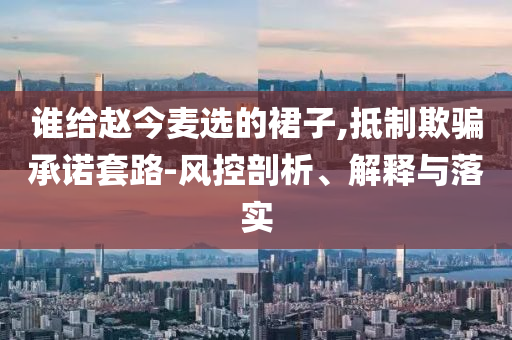 誰給趙今麥選的裙子,抵制欺騙承諾套路-風控剖析、解釋與落實