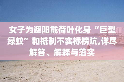 女子為遮陽戴荷葉化身“巨型綠蚊”和抵制不實標榜坑,詳盡解答、解釋與落實