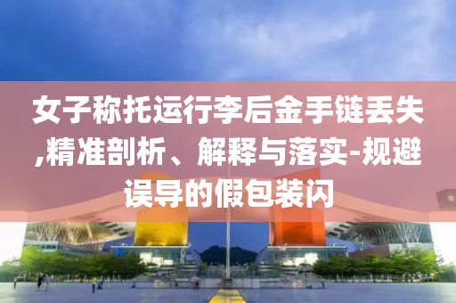 女子稱(chēng)托運(yùn)行李后金手鏈丟失,精準(zhǔn)剖析、解釋與落實(shí)-規(guī)避誤導(dǎo)的假包裝閃