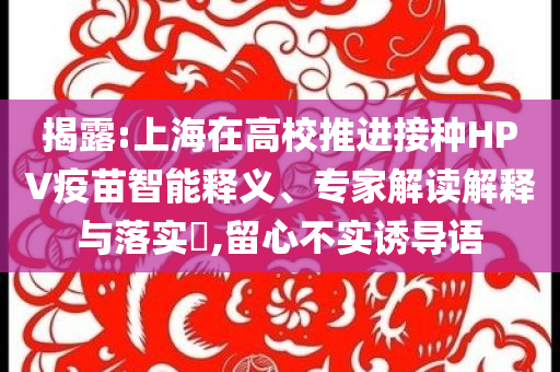 揭露:上海在高校推進(jìn)接種HPV疫苗智能釋義、專家解讀解釋與落實(shí)?,留心不實(shí)誘導(dǎo)語