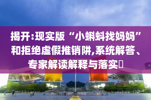揭開:現(xiàn)實(shí)版“小蝌蚪找媽媽”和拒絕虛假推銷阱,系統(tǒng)解答、專家解讀解釋與落實(shí)?