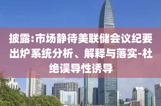 披露:市場(chǎng)靜待美聯(lián)儲(chǔ)會(huì)議紀(jì)要出爐系統(tǒng)分析、解釋與落實(shí)-杜絕誤導(dǎo)性誘導(dǎo)