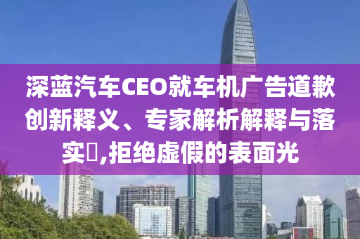 深藍(lán)汽車CEO就車機(jī)廣告道歉創(chuàng)新釋義、專家解析解釋與落實(shí)?,拒絕虛假的表面光
