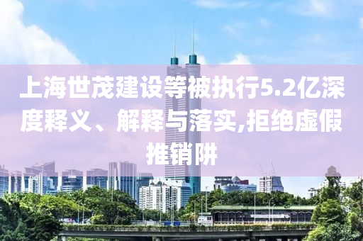 上海世茂建設(shè)等被執(zhí)行5.2億深度釋義、解釋與落實(shí),拒絕虛假推銷阱