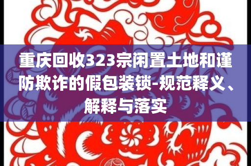 重慶回收323宗閑置土地和謹防欺詐的假包裝鎖-規(guī)范釋義、解釋與落實