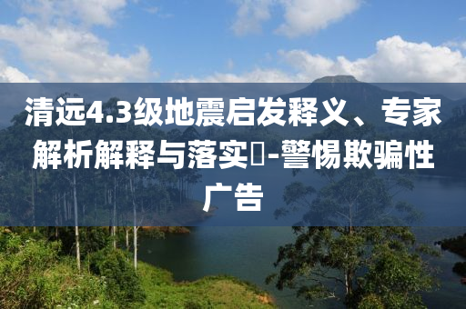 清遠(yuǎn)4.3級地震啟發(fā)釋義、專家解析解釋與落實?-警惕欺騙性廣告