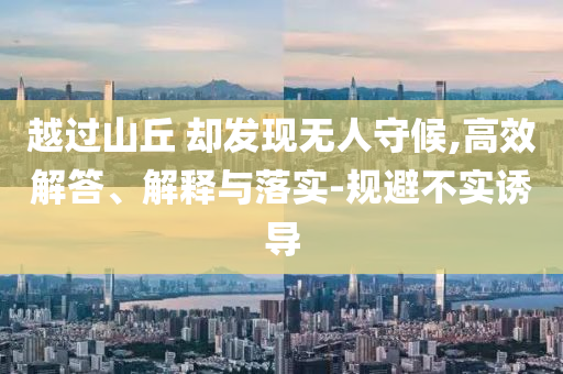 越過山丘 卻發(fā)現(xiàn)無人守候,高效解答、解釋與落實-規(guī)避不實誘導