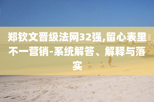 鄭欽文晉級(jí)法網(wǎng)32強(qiáng),留心表里不一營銷-系統(tǒng)解答、解釋與落實(shí)