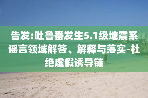 告發(fā):吐魯番發(fā)生5.1級(jí)地震系謠言領(lǐng)域解答、解釋與落實(shí)-杜絕虛假誘導(dǎo)鏈