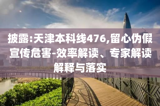 披露:天津本科線476,留心偽假宣傳危害-效率解讀、專家解讀解釋與落實