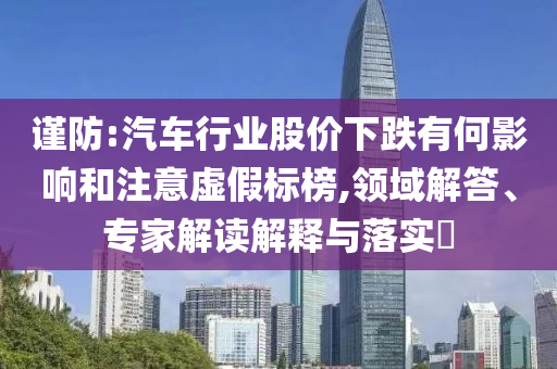 謹(jǐn)防:汽車行業(yè)股價(jià)下跌有何影響和注意虛假標(biāo)榜,領(lǐng)域解答、專家解讀解釋與落實(shí)?