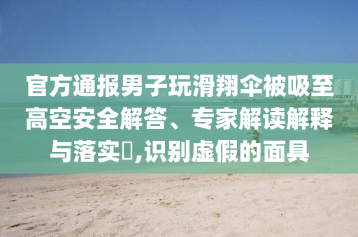 官方通報男子玩滑翔傘被吸至高空安全解答、專家解讀解釋與落實?,識別虛假的面具