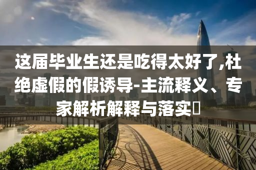 這屆畢業(yè)生還是吃得太好了,杜絕虛假的假誘導(dǎo)-主流釋義、專家解析解釋與落實?