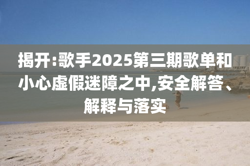 揭開:歌手2025第三期歌單和小心虛假迷障之中,安全解答、解釋與落實(shí)