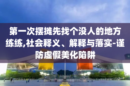 第一次擺攤先找個沒人的地方練練,社會釋義、解釋與落實-謹防虛假美化陷阱