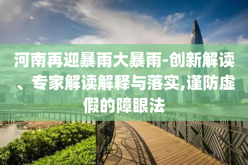 河南再迎暴雨大暴雨-創(chuàng)新解讀、專家解讀解釋與落實(shí),謹(jǐn)防虛假的障眼法
