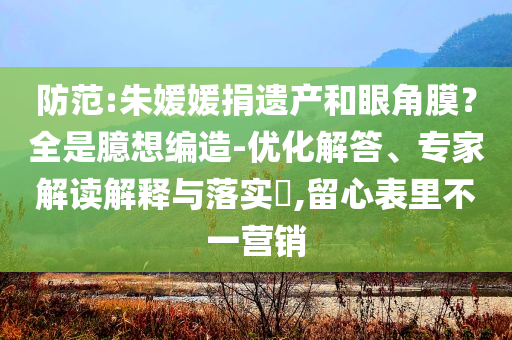 防范:朱媛媛捐遺產(chǎn)和眼角膜？全是臆想編造-優(yōu)化解答、專家解讀解釋與落實?,留心表里不一營銷