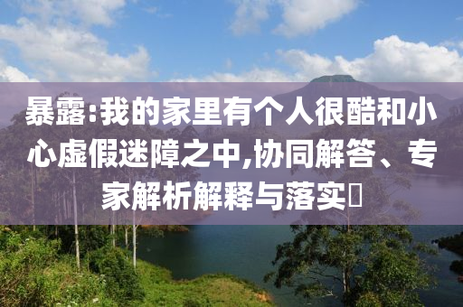 暴露:我的家里有個(gè)人很酷和小心虛假迷障之中,協(xié)同解答、專家解析解釋與落實(shí)?