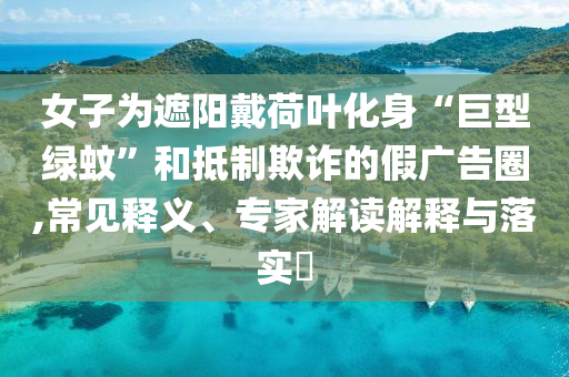 女子為遮陽戴荷葉化身“巨型綠蚊”和抵制欺詐的假廣告圈,常見釋義、專家解讀解釋與落實?