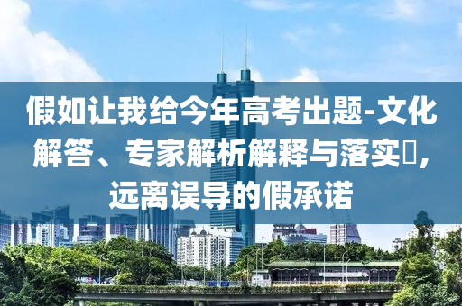 假如讓我給今年高考出題-文化解答、專家解析解釋與落實?,遠離誤導(dǎo)的假承諾