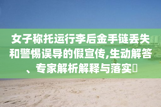 女子稱托運行李后金手鏈丟失和警惕誤導(dǎo)的假宣傳,生動解答、專家解析解釋與落實?
