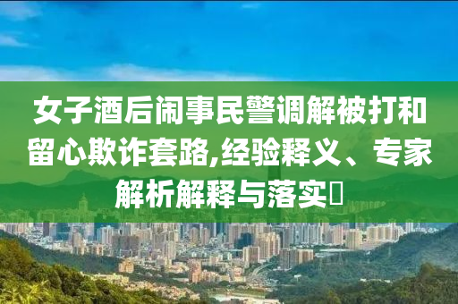 女子酒后鬧事民警調(diào)解被打和留心欺詐套路,經(jīng)驗釋義、專家解析解釋與落實?