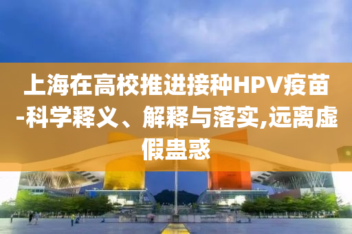 上海在高校推進接種HPV疫苗-科學(xué)釋義、解釋與落實,遠離虛假蠱惑