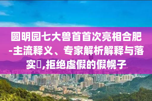 圓明園七大獸首首次亮相合肥-主流釋義、專家解析解釋與落實?,拒絕虛假的假幌子