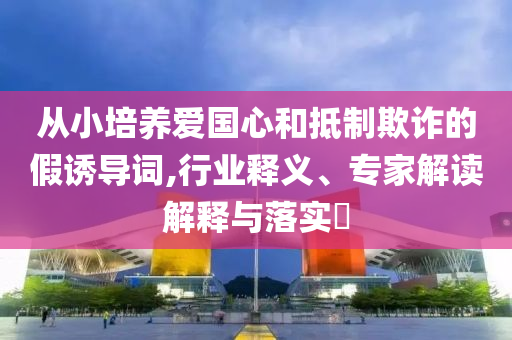 從小培養(yǎng)愛國心和抵制欺詐的假誘導(dǎo)詞,行業(yè)釋義、專家解讀解釋與落實?