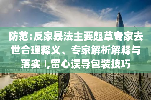 防范:反家暴法主要起草專家去世合理釋義、專家解析解釋與落實?,留心誤導(dǎo)包裝技巧