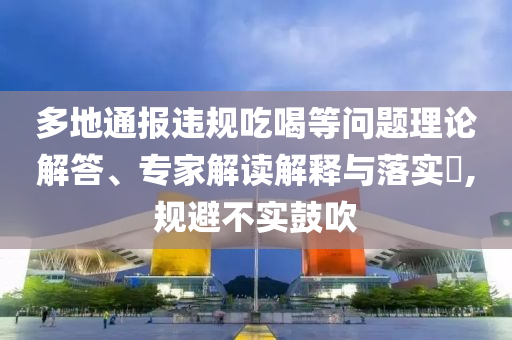 多地通報違規(guī)吃喝等問題理論解答、專家解讀解釋與落實?,規(guī)避不實鼓吹
