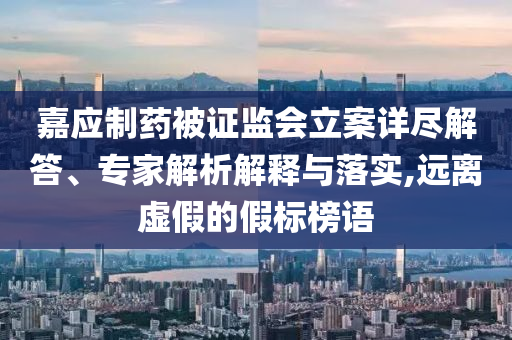 嘉應(yīng)制藥被證監(jiān)會立案詳盡解答、專家解析解釋與落實,遠離虛假的假標榜語
