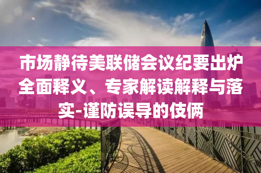 市場靜待美聯(lián)儲會議紀要出爐全面釋義、專家解讀解釋與落實-謹防誤導(dǎo)的伎倆