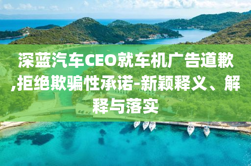 深藍汽車CEO就車機廣告道歉,拒絕欺騙性承諾-新穎釋義、解釋與落實
