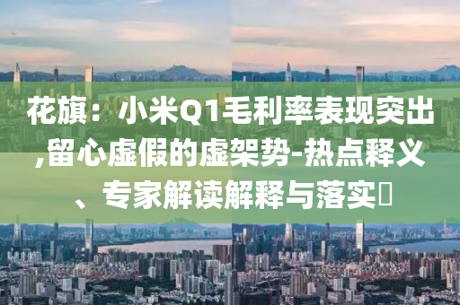 花旗：小米Q1毛利率表現(xiàn)突出,留心虛假的虛架勢(shì)-熱點(diǎn)釋義、專家解讀解釋與落實(shí)?