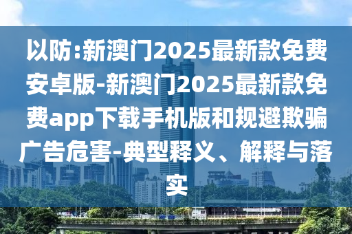 以防:新澳門2025最新款免費(fèi)安卓版-新澳門2025最新款免費(fèi)app下載手機(jī)版和規(guī)避欺騙廣告危害-典型釋義、解釋與落實(shí)